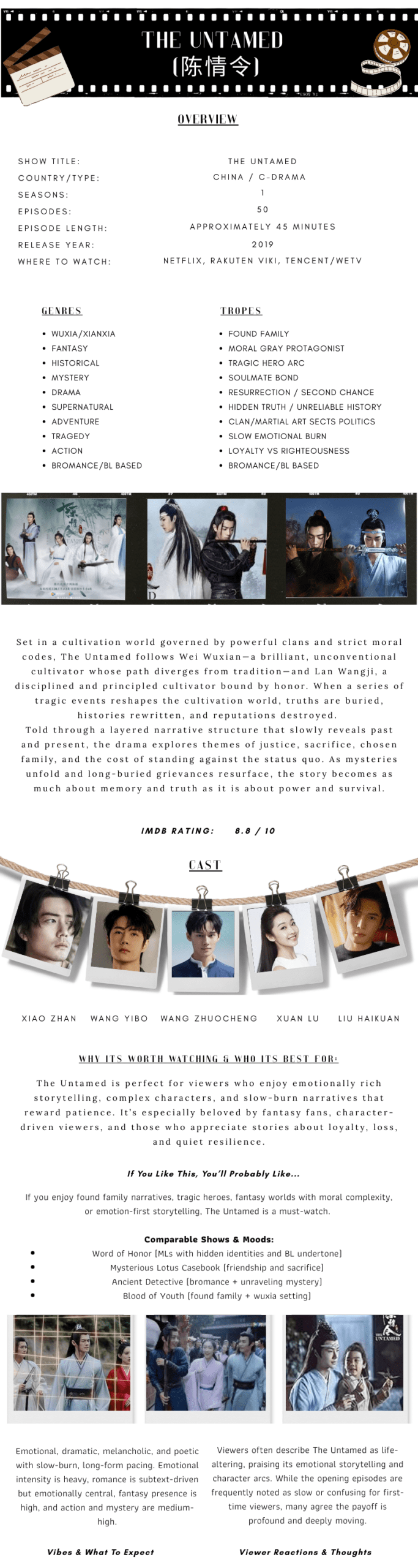 The Untamed (陈情令)
Overview IntroductionThe Untamed is a genre-defining Chinese fantasy drama that blends cultivation, mystery, tragedy, and an unforgettable bond between two soul-deeply connected leads. Revered for its emotional depth, sprawling world-building, and iconic characters, this series starts quietly and steadily grows into a powerful, heart-aching epic that lingers long after the final episode.Quick Overview (At-a-Glance)Show Title: The UntamedCountry / Type: China / C-Drama (Xianxia, Fantasy, Historical)Number of Seasons: One (1)Number of Episodes: Fifty (50)Episode Length: Approximately 45 minutesRelease Year: 2019Where to Watch (U.S.): Netflix, Rakuten Viki, Tencent/WeTVIMDb Rating: 8.8 / 10GenresXianxiaFantasyHistoricalMysteryDramaSupernaturalAdventureTragedyActionTropesFound familyMoral gray protagonistTragic hero arcSoulmate bondResurrection / second chanceHidden truth / unreliable historyClan politicsSlow emotional burnLoyalty vs righteousnessMain CastXiao Zhan as Wei WuxianWang Yibo as Lan WangjiWang ZhuochengXuan LuLiu HaikuanShow Description / Synopsis (No Spoilers)Set in a cultivation world governed by powerful clans and strict moral codes, The Untamed follows Wei Wuxian—a brilliant, unconventional cultivator whose path diverges from tradition—and Lan Wangji, a disciplined and principled cultivator bound by honor. When a series of tragic events reshapes the cultivation world, truths are buried, histories rewritten, and reputations destroyed.Told through a layered narrative structure that slowly reveals past and present, the drama explores themes of justice, sacrifice, chosen family, and the cost of standing against the status quo. As mysteries unfold and long-buried grievances resurface, the story becomes as much about memory and truth as it is about power and survival.Why It’s Worth Watching / Who It’s Best ForThe Untamed is perfect for viewers who enjoy emotionally rich storytelling, complex characters, and slow-burn narratives that reward patience. It’s especially beloved by fantasy fans, character-driven viewers, and those who appreciate stories about loyalty, loss, and quiet resilience.Vibes & What to ExpectThis drama offers a deeply immersive, emotionally resonant experience that starts subtle and grows increasingly powerful. Expect moments of warmth, humor, heartbreak, and quiet devotion woven into an expansive fantasy world.Overall Breakdown:Overall Vibe: Emotional, dramatic, melancholic, poeticPacing: Slow burn, long-form storytellingEmotional Intensity: HeavyRomance Level: Subtext-driven, emotionally centralFantasy / Supernatural Presence: HighAction & Mystery: Medium-highGeneral Viewer Reactions & ThoughtsViewers often describe The Untamed as life-altering, praising its emotional storytelling and character arcs. While the opening episodes are frequently noted as slow or confusing for first-time viewers, many agree the payoff is profound and deeply moving.Often Praised For:Emotional depthCharacter developmentFound family dynamicsWorld-building and loreIconic lead chemistryCommon Viewer Notes:Slow start but highly rewardingIntensely binge-worthy after the early episodesStrong comfort rewatch potential despite emotional weightIf You Like This, You’ll Probably Like…If you enjoy found family narratives, tragic heroes, fantasy worlds with moral complexity, or emotion-first storytelling, The Untamed is a must-watch.Comparable Shows & Moods:Word of Honor (emotional bond, wuxia setting)